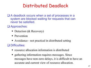 47 
Distributed Deadlock 
 A deadlock occurs when a set of processes in a 
system are blocked waiting for requests that can 
never be satisfied. 
 Approaches: 
 Detection (& Recovery) 
 Prevention 
 Avoidance - not practical in distributed setting 
 Difficulties: 
 resource allocation information is distributed 
 gathering information requires messages. Since 
messages have non-zero delays, it is difficult to have an 
accurate and current view of resource allocation. 
 