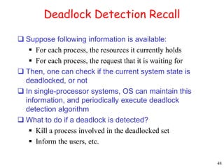 48 
Deadlock Detection Recall 
 Suppose following information is available: 
 For each process, the resources it currently holds 
 For each process, the request that it is waiting for 
 Then, one can check if the current system state is 
deadlocked, or not 
 In single-processor systems, OS can maintain this 
information, and periodically execute deadlock 
detection algorithm 
 What to do if a deadlock is detected? 
 Kill a process involved in the deadlocked set 
 Inform the users, etc. 
 
