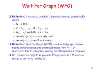 49 
Wait For Graph (WFG) 
 Definition. A resource graph is a bipartite directed graph (N,E), 
where 
– N = P U R, 
– P = {p1, ... pn} , R = {r1 , ... rn} 
– (r1 , ... rn) available unit vector, 
– An edge (pi , rj) a request edge, and 
– An edge (ri , pj) an allocation edge. 
 Definition: Wait For Graph (WFG) is a directed graph, where 
nodes are processes and a directed edge from P  Q 
represents that P is blocked waiting for Q to release a resource. 
 So, there is an edge from process P to process Q if P needs a 
resource currently held by Q. 
 