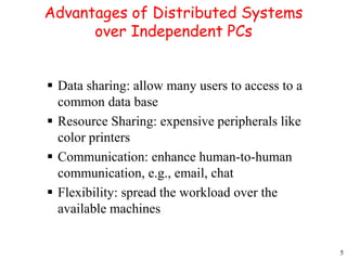 5 
Advantages of Distributed Systems 
over Independent PCs 
 Data sharing: allow many users to access to a 
common data base 
 Resource Sharing: expensive peripherals like 
color printers 
 Communication: enhance human-to-human 
communication, e.g., email, chat 
 Flexibility: spread the workload over the 
available machines 
 