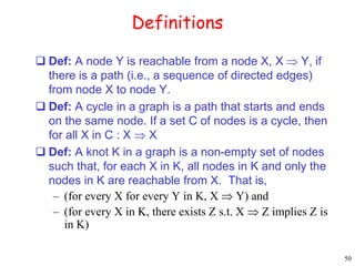 50 
Definitions 
 Def: A node Y is reachable from a node X, X  Y, if 
there is a path (i.e., a sequence of directed edges) 
from node X to node Y. 
 Def: A cycle in a graph is a path that starts and ends 
on the same node. If a set C of nodes is a cycle, then 
for all X in C : X  X 
 Def: A knot K in a graph is a non-empty set of nodes 
such that, for each X in K, all nodes in K and only the 
nodes in K are reachable from X. That is, 
– (for every X for every Y in K, X  Y) and 
– (for every X in K, there exists Z s.t. X  Z implies Z is 
in K) 
 