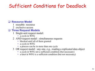 51 
Sufficient Conditions for Deadlock 
 Resource Model 
1 reusable resource 
2 exclusive access 
 Three Request Models 
1 Single-unit request model: 
• a cycle in WFG 
2 AND request model : simultaneous requests 
• blocked until all of them granted 
• a cycle in WFG 
• a process can be in more than one cycle 
3 OR request model : any one, e.g., reading a replicated data object 
• a cycle in WFG not a sufficient condition (but necessary) 
• a knot in WFG is a sufficient condition (but not necessary) 
 