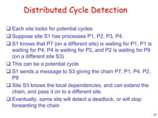54 
Distributed Cycle Detection 
 Each site looks for potential cycles 
 Suppose site S1 has processes P1, P2, P3, P4. 
 S1 knows that P7 (on a different site) is waiting for P1, P1 is 
waiting for P4, P4 is waiting for P2, and P2 is waiting for P9 
(on a different site S3) 
 This can be a potential cycle 
 S1 sends a message to S3 giving the chain P7, P1, P4, P2, 
P9 
 Site S3 knows the local dependencies, and can extend the 
chain, and pass it on to a different site 
 Eventually, some site will detect a deadlock, or will stop 
forwarding the chain 
 
