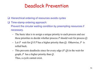 56 
Deadlock Prevention 
 Hierarchical ordering of resources avoids cycles 
 Time-stamp ordering approach: 
Prevent the circular waiting condition by preempting resources if 
necessary. 
– The basic idea is to assign a unique priority to each process and use 
these priorities to decide whether process P should wait for process Q. 
– Let P wait for Q if P has a higher priority than Q; Otherwise, P is 
rolled back. 
– This prevents deadlocks since for every edge (P ,Q) in the wait-for 
graph, P has a higher priority than Q. 
Thus, a cycle cannot exist. 
 