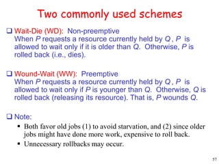 57 
Two commonly used schemes 
 Wait-Die (WD): Non-preemptive 
When P requests a resource currently held by Q, P is 
allowed to wait only if it is older than Q. Otherwise, P is 
rolled back (i.e., dies). 
 Wound-Wait (WW): Preemptive 
When P requests a resource currently held by Q, P is 
allowed to wait only if P is younger than Q. Otherwise, Q is 
rolled back (releasing its resource). That is, P wounds Q. 
 Note: 
 Both favor old jobs (1) to avoid starvation, and (2) since older 
jobs might have done more work, expensive to roll back. 
 Unnecessary rollbacks may occur. 
 