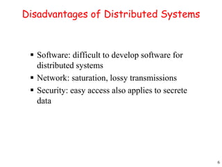 6 
Disadvantages of Distributed Systems 
 Software: difficult to develop software for 
distributed systems 
 Network: saturation, lossy transmissions 
 Security: easy access also applies to secrete 
data 
 