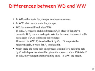 61 
Differences between WD and WW 
 In WD, older waits for younger to release resources. 
 In WW, older never waits for younger. 
 WD has more roll back than WW. 
In WD, P3 requests and dies because P2 is older in the above 
example. If P3 restarts and again asks for the same resource, it rolls 
back again if P2 is still using the resource. 
However, in WW, P2 is rolled back by P1. If it requests the 
resource again, it waits for P1 to release it. 
 When there are more than one process waiting for a resource held 
by P, which process should be given the resource when P finishes? 
In WD, the youngest among waiting ones. In WW, the oldest. 
 