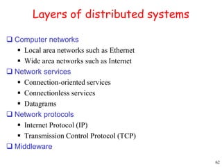 62 
Layers of distributed systems 
 Computer networks 
 Local area networks such as Ethernet 
 Wide area networks such as Internet 
 Network services 
 Connection-oriented services 
 Connectionless services 
 Datagrams 
 Network protocols 
 Internet Protocol (IP) 
 Transmission Control Protocol (TCP) 
 Middleware 
 