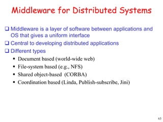 63 
Middleware for Distributed Systems 
 Middleware is a layer of software between applications and 
OS that gives a uniform interface 
 Central to developing distributed applications 
 Different types 
 Document based (world-wide web) 
 File-system based (e.g., NFS) 
 Shared object-based (CORBA) 
 Coordination based (Linda, Publish-subscribe, Jini) 
