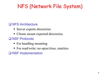 9 
NFS (Network File System) 
 NFS Architecture 
 Server exports directories 
 Clients mount exported directories 
 NSF Protocols 
 For handling mounting 
 For read/write: no open/close, stateless 
 NSF Implementation 
 