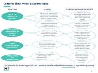 8
Concerns about Model based strategies
“ MODEL ONLY
WORKS IN THE
BACK-TEST”
“
“QUANT INVESTING
IS DATA MINING OF
TECHNICAL
FACTORS”
“ QUANT
INVESTING IS RISKY
ALGO-TRADING”
Overfitting the model to recent
history can over-estimate future
returns. Recent winners become
expensive and tend to mean
revert
Underestimating transaction
&impact costs while
backtesting can inflate returns
Choosing factors devoid of
fundamental economic basis,
spurious correlations
Factored in conservative
impact and transaction costs
while depicting results.
Quant model does NOT use
high frequency algo – trading.
Portfolio is rebalanced bi-
annually with low turnover
Disciplined rules based approach can capitalize on relatively efficient markets (Large-Mid cap space)
“
“MODELS SHOULD
NOT
UNDERPERFORM”
May underperform the
benchmark in Sentiment
driven rallies / market
euphoria not based on
fundamentals
REASONS
Quant is a generic name for a
variety of strategies, including
some that use algo trading
Used well-researched factors,
based on fundamental
investment principles, which
have been proven across time
and geographies
Like any actively managed fund,
rule-base strategies can go
through periods of
underperformance
CONCERNS HOW HAVE WE ADDRESSED THESE
Used data which covers
several cycles. Backtests done
since 2005 with robustness
checks across different time
horizons
 