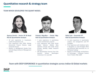 9
Quantitative research & strategy team
TEAM WHICH DEVELOPED THE QUANT MODEL
Aparna Karnik – Senior VP & Head
Risk & Quantitative Analysis
• 16 year experience in investment,
credit and operations risk
• Prior experience with CRISIL Ratings
(Structured Finance Division, Large
Corporate Group)
• Masters in Management Studies from
Jamnalal Bajaj Institute of Management
Studies
Prateek Nigudkar – Senior Mgr.
Risk & Quantitative Analysis
• 7 years experience in quantitative
finance and thematic research
• Prior experience with State Street
Global Advisors (Global Beta
Solutions Group) and Credit Suisse
(Private Banking Global Research
Division)
• MS (Quantitative Finance) from Olin
Business School, Washington
University in St. Louis MO
Rahul Jain – Associate VP
Risk & Quantitative Analysis
• 11 years experience in quantitative
analysis, risk management and ETF
strategies
• Prior experience with Goldman Sachs
in Bangalore as Lead Strategist (Risk)
and Deutsche Bank Securities Inc. as
VP (Equity Trading)
• Masters of Technology and Bachelors
of Technology – Computer Science
from IIT Delhi, FRM, GARP
Team with DEEP EXPERIENCE in quantitative strategies across Indian & Global markets
 