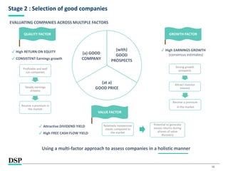 16
Stage 2 : Selection of good companies
(with)
GOOD
PROSPECTS
(at a)
GOOD PRICE
(a) GOOD
COMPANY
QUALITY FACTOR
✔ High RETURN ON EQUITY
✔ CONSISTENT Earnings growth
Profitable and well
run companies
Steady earnings
streams
Receive a premium in
the market
GROWTH FACTOR
✔ High EARNINGS GROWTH
(consensus estimates)
Strong growth
prospects
Attract investor
interest
VALUE FACTOR
✔ Attractive DIVIDEND YIELD
✔ High FREE CASH FLOW YIELD
Relatively inexpensive
stocks compared to
the market
Potential to generate
excess returns during
phases of value
discovery
Receive a premium
in the market
EVALUATING COMPANIES ACROSS MULTIPLE FACTORS
Using a multi-factor approach to assess companies in a holistic manner
 