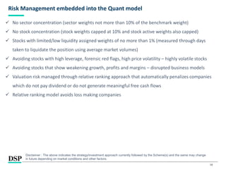 18
Risk Management embedded into the Quant model
 No sector concentration (sector weights not more than 10% of the benchmark weight)
 No stock concentration (stock weights capped at 10% and stock active weights also capped)
 Stocks with limited/low liquidity assigned weights of no more than 1% (measured through days
taken to liquidate the position using average market volumes)
 Avoiding stocks with high leverage, forensic red flags, high price volatility – highly volatile stocks
 Avoiding stocks that show weakening growth, profits and margins – disrupted business models
 Valuation risk managed through relative ranking approach that automatically penalizes companies
which do not pay dividend or do not generate meaningful free cash flows
 Relative ranking model avoids loss making companies
Disclaimer : The above indicates the strategy/investment approach currently followed by the Scheme(s) and the same may change
in future depending on market conditions and other factors.
 