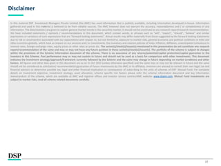 27
Disclaimer
In this material DSP Investment Managers Private Limited (the AMC) has used information that is publicly available, including information developed in-house. Information
gathered and used in this material is believed to be from reliable sources. The AMC however does not warrant the accuracy, reasonableness and / or completeness of any
information. The data/statistics are given to explain general market trends in the securities market, it should not be construed as any research report/research recommendation.
We have included statements / opinions / recommendations in this document, which contain words, or phrases such as “will”, “expect”, “should”, “believe” and similar
expressions or variations of such expressions that are “forward looking statements”. Actual results may differ materially from those suggested by the forward looking statements
due to risk or uncertainties associated with our expectations with respect to, but not limited to, exposure to market risks, general economic and political conditions in India and
other countries globally, which have an impact on our services and / or investments, the monetary and interest policies of India, inflation, deflation, unanticipated turbulence in
interest rates, foreign exchange rates, equity prices or other rates or prices etc. The sector(s)/stock(s)/issuer(s) mentioned in this presentation do not constitute any research
report/recommendation of the same and may or may not have any future position in these sector(s)/stock(s)/issuer(s). The portfolio of the scheme is subject to changes
within the provisions of the Scheme Information document of the scheme. There is no assurance of any returns/potential/capital protection/capital guarantee to the
investors in this Scheme. Past performance may or may not sustain in future and should not be used as a basis for comparison with other investments. This document
indicates the investment strategy/approach/framework currently followed by the Scheme and the same may change in future depending on market conditions and other
factors. All figures and other data given in this document are as on 31 Oct 2022 (unless otherwise specified) and the same may or may not be relevant in future and the same
should not be considered as solicitation/ recommendation/guarantee of future investments by the AMC or its affiliates. Investors are advised to consult their own legal, tax and
financial advisors to determine possible tax, legal and other financial implication or consequence of subscribing to the units of schemes of DSP Mutual Fund. For complete
details on investment objective, investment strategy, asset allocation, scheme specific risk factors please refer the scheme information document and key information
memorandum of the scheme, which are available at AMC and registrar offices and investor service centres/AMC website- www.dspim.com. Mutual Fund investments are
subject to market risks, read all scheme related documents carefully.
 