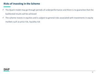 18
Risks of investing in the Scheme
 The Quant model may go through periods of underperformance and there is no guarantee that the
backtested results will be achieved
 The scheme invests in equities and is subject to general risks associated with investments in equity
markets such as price risk, liquidity risk
 