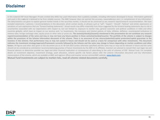 26
Disclaimer
In this material DSP Asset Managers Private Limited (the AMC) has used information that is publicly available, including information developed in-house. Information gathered
and used in this material is believed to be from reliable sources. The AMC however does not warrant the accuracy, reasonableness and / or completeness of any information.
The data/statistics are given to explain general market trends in the securities market, it should not be construed as any research report/research recommendation. We have
included statements / opinions / recommendations in this document, which contain words, or phrases such as “will”, “expect”, “should”, “believe” and similar expressions or
variations of such expressions that are “forward looking statements”. Actual results may differ materially from those suggested by the forward looking statements due to risk or
uncertainties associated with our expectations with respect to, but not limited to, exposure to market risks, general economic and political conditions in India and other
countries globally, which have an impact on our services and / or investments, the monetary and interest policies of India, inflation, deflation, unanticipated turbulence in
interest rates, foreign exchange rates, equity prices or other rates or prices etc. The sector(s)/stock(s)/issuer(s) mentioned in this presentation do not constitute any research
report/recommendation of the same and may or may not have any future position in these sector(s)/stock(s)/issuer(s). The portfolio of the scheme is subject to changes
within the provisions of the Scheme Information document of the scheme. There is no assurance of any returns/potential/capital protection/capital guarantee to the
investors in this Scheme. Past performance may or may not sustain in future and should not be used as a basis for comparison with other investments. This document
indicates the investment strategy/approach/framework currently followed by the Scheme and the same may change in future depending on market conditions and other
factors. All figures and other data given in this document are as on 30 JUN 2023 (unless otherwise specified) and the same may or may not be relevant in future and the same
should not be considered as solicitation/ recommendation/guarantee of future investments by the AMC or its affiliates. Investors are advised to consult their own legal, tax and
financial advisors to determine possible tax, legal and other financial implication or consequence of subscribing to the units of schemes of DSP Mutual Fund. For complete
details on investment objective, investment strategy, asset allocation, scheme specific risk factors please refer the scheme information document and key information
memorandum of the scheme, which are available at AMC and registrar offices and investor service centres/AMC website- www.dspim.com.
Mutual Fund investments are subject to market risks, read all scheme related documents carefully.
 