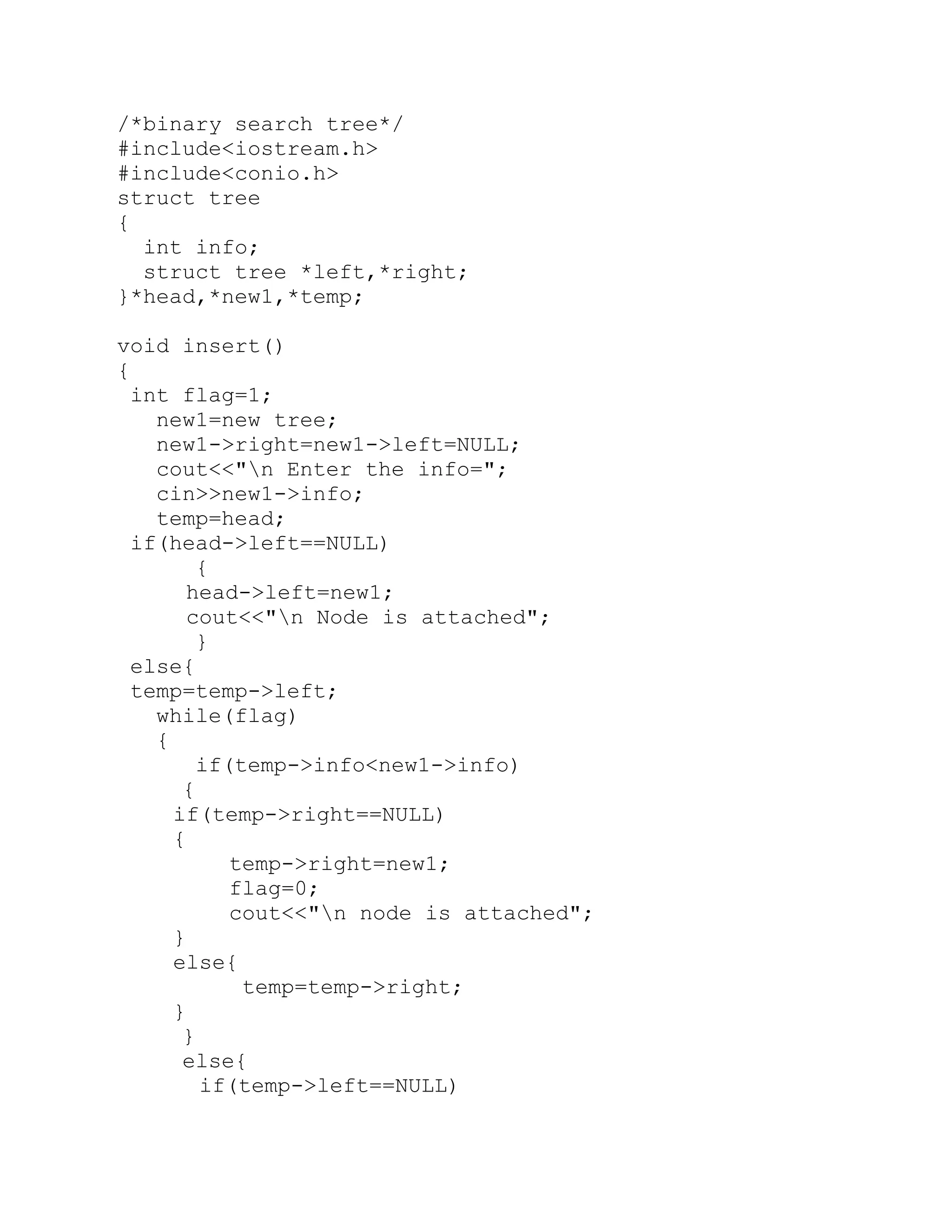 /*binary search tree*/ #include<iostream.h> #include<conio.h> struct tree { int info; struct tree *left,*right; }*head,*new1,*temp; void insert() { int flag=1; new1=new tree; new1->right=new1->left=NULL; cout<<"n Enter the info="; cin>>new1->info; temp=head; if(head->left==NULL) { head->left=new1; cout<<"n Node is attached"; } else{ temp=temp->left; while(flag) { if(temp->info<new1->info) { if(temp->right==NULL) { temp->right=new1; flag=0; cout<<"n node is attached"; } else{ temp=temp->right; } } else{ if(temp->left==NULL) 