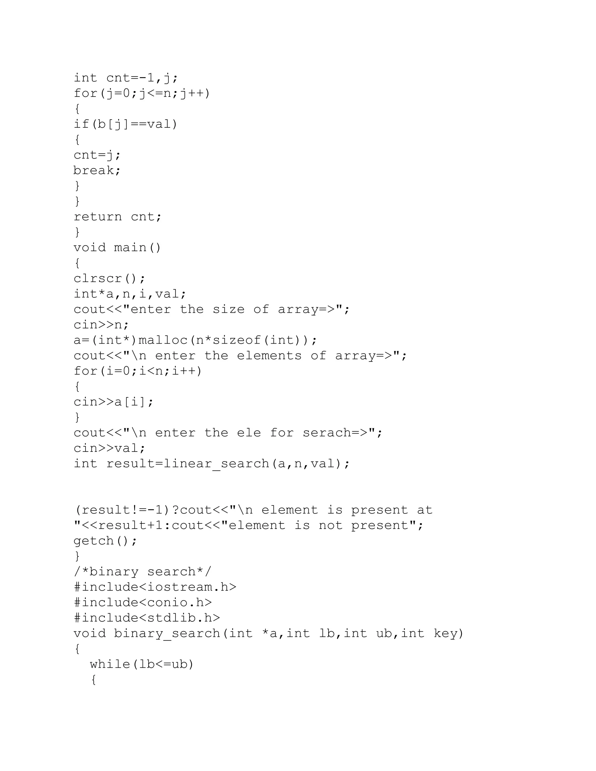 int cnt=-1,j; for(j=0;j<=n;j++) { if(b[j]==val) { cnt=j; break; } } return cnt; } void main() { clrscr(); int*a,n,i,val; cout<<"enter the size of array=>"; cin>>n; a=(int*)malloc(n*sizeof(int)); cout<<"n enter the elements of array=>"; for(i=0;i<n;i++) { cin>>a[i]; } cout<<"n enter the ele for serach=>"; cin>>val; int result=linear_search(a,n,val); (result!=-1)?cout<<"n element is present at "<<result+1:cout<<"element is not present"; getch(); } /*binary search*/ #include<iostream.h> #include<conio.h> #include<stdlib.h> void binary_search(int *a,int lb,int ub,int key) { while(lb<=ub) { 