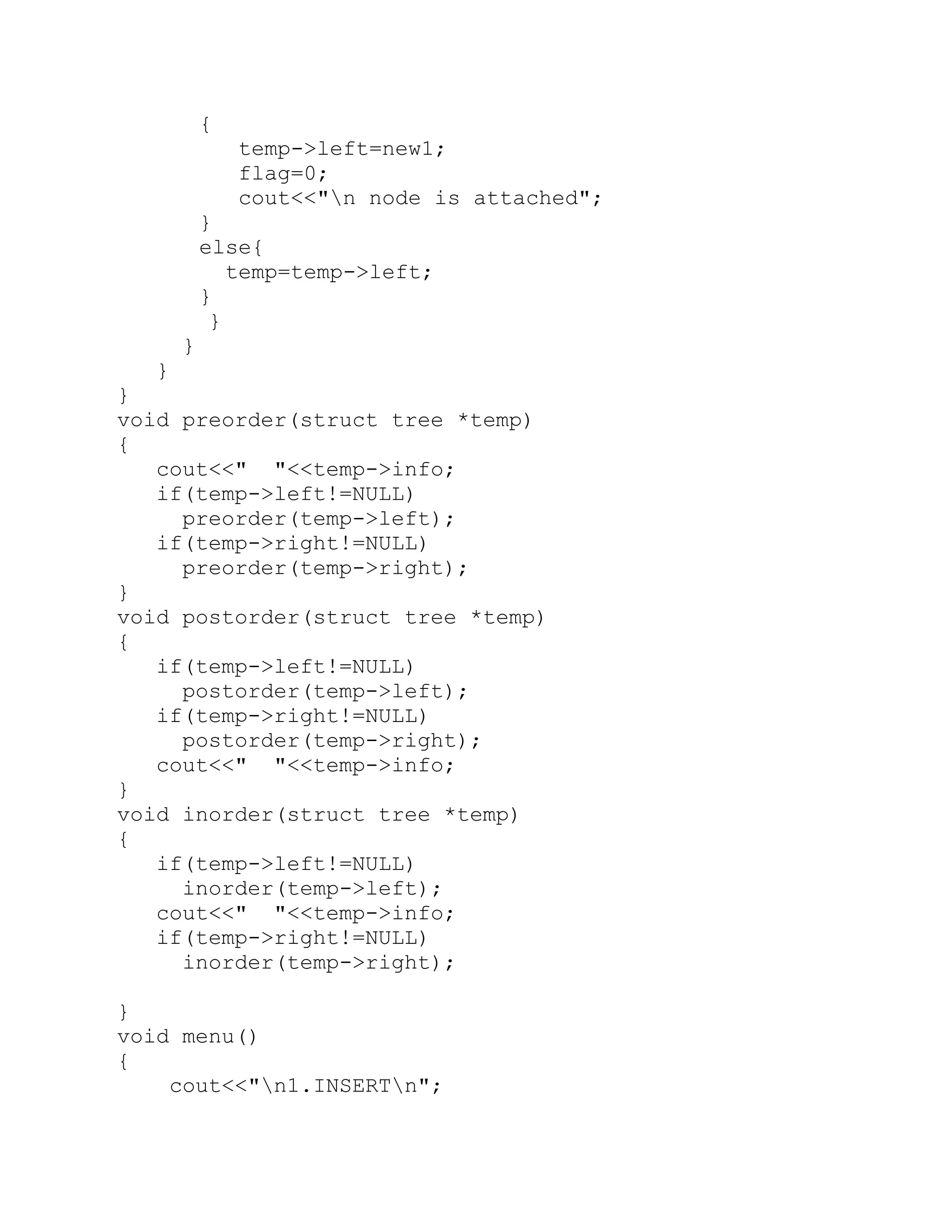 { temp->left=new1; flag=0; cout<<"n node is attached"; } else{ temp=temp->left; } } } } } void preorder(struct tree *temp) { cout<<" "<<temp->info; if(temp->left!=NULL) preorder(temp->left); if(temp->right!=NULL) preorder(temp->right); } void postorder(struct tree *temp) { if(temp->left!=NULL) postorder(temp->left); if(temp->right!=NULL) postorder(temp->right); cout<<" "<<temp->info; } void inorder(struct tree *temp) { if(temp->left!=NULL) inorder(temp->left); cout<<" "<<temp->info; if(temp->right!=NULL) inorder(temp->right); } void menu() { cout<<"n1.INSERTn"; 