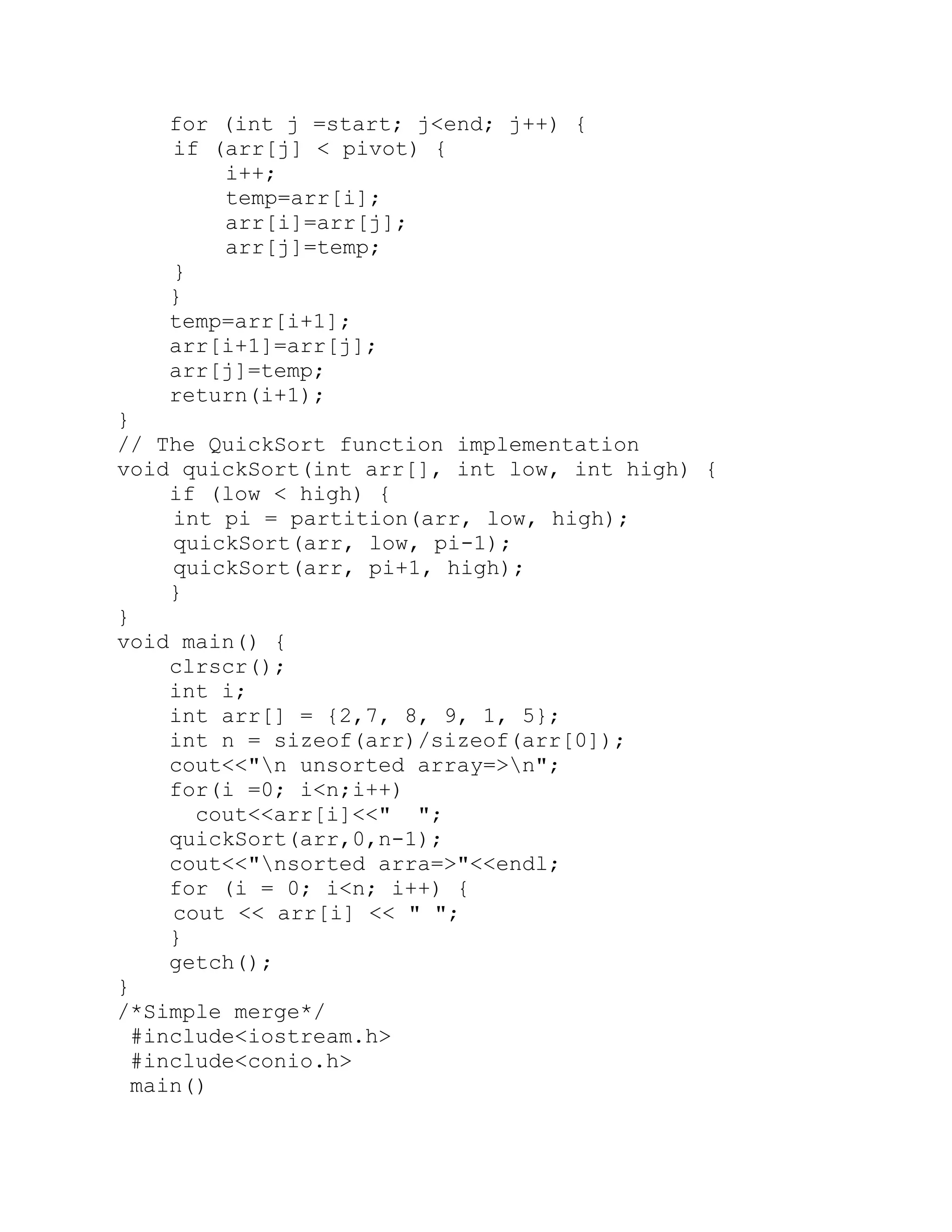 for (int j =start; j<end; j++) { if (arr[j] < pivot) { i++; temp=arr[i]; arr[i]=arr[j]; arr[j]=temp; } } temp=arr[i+1]; arr[i+1]=arr[j]; arr[j]=temp; return(i+1); } // The QuickSort function implementation void quickSort(int arr[], int low, int high) { if (low < high) { int pi = partition(arr, low, high); quickSort(arr, low, pi-1); quickSort(arr, pi+1, high); } } void main() { clrscr(); int i; int arr[] = {2,7, 8, 9, 1, 5}; int n = sizeof(arr)/sizeof(arr[0]); cout<<"n unsorted array=>n"; for(i =0; i<n;i++) cout<<arr[i]<<" "; quickSort(arr,0,n-1); cout<<"nsorted arra=>"<<endl; for (i = 0; i<n; i++) { cout << arr[i] << " "; } getch(); } /*Simple merge*/ #include<iostream.h> #include<conio.h> main() 