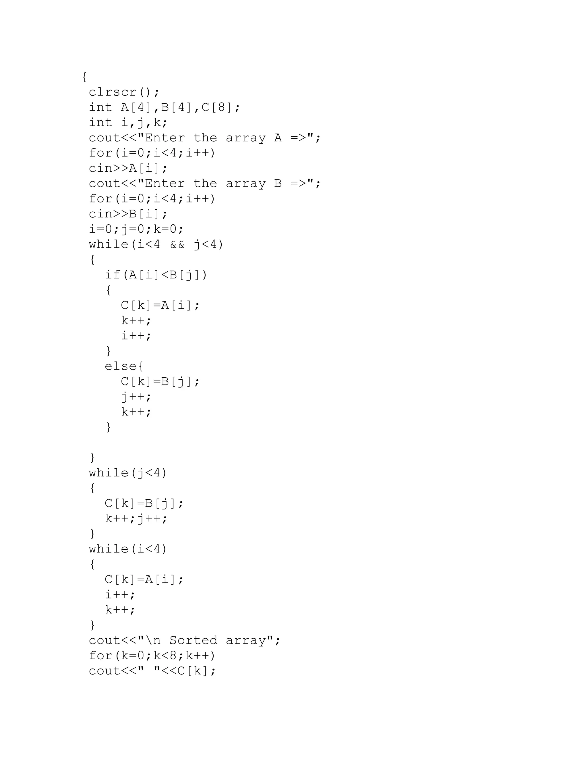 { clrscr(); int A[4],B[4],C[8]; int i,j,k; cout<<"Enter the array A =>"; for(i=0;i<4;i++) cin>>A[i]; cout<<"Enter the array B =>"; for(i=0;i<4;i++) cin>>B[i]; i=0;j=0;k=0; while(i<4 && j<4) { if(A[i]<B[j]) { C[k]=A[i]; k++; i++; } else{ C[k]=B[j]; j++; k++; } } while(j<4) { C[k]=B[j]; k++;j++; } while(i<4) { C[k]=A[i]; i++; k++; } cout<<"n Sorted array"; for(k=0;k<8;k++) cout<<" "<<C[k]; 