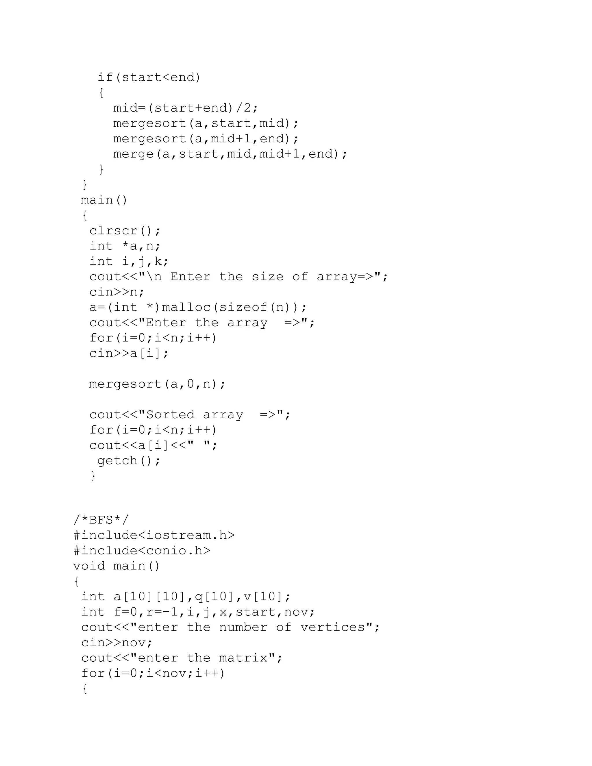 if(start<end) { mid=(start+end)/2; mergesort(a,start,mid); mergesort(a,mid+1,end); merge(a,start,mid,mid+1,end); } } main() { clrscr(); int *a,n; int i,j,k; cout<<"n Enter the size of array=>"; cin>>n; a=(int *)malloc(sizeof(n)); cout<<"Enter the array =>"; for(i=0;i<n;i++) cin>>a[i]; mergesort(a,0,n); cout<<"Sorted array =>"; for(i=0;i<n;i++) cout<<a[i]<<" "; getch(); } /*BFS*/ #include<iostream.h> #include<conio.h> void main() { int a[10][10],q[10],v[10]; int f=0,r=-1,i,j,x,start,nov; cout<<"enter the number of vertices"; cin>>nov; cout<<"enter the matrix"; for(i=0;i<nov;i++) { 