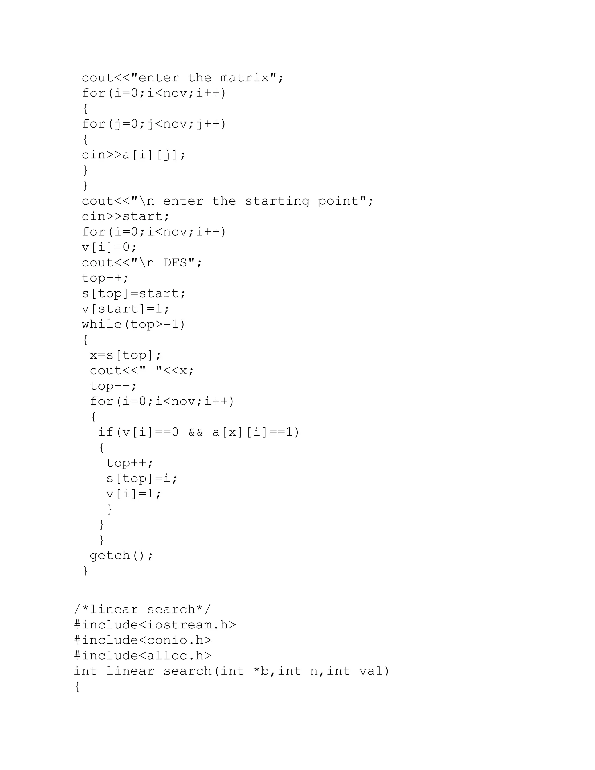 cout<<"enter the matrix"; for(i=0;i<nov;i++) { for(j=0;j<nov;j++) { cin>>a[i][j]; } } cout<<"n enter the starting point"; cin>>start; for(i=0;i<nov;i++) v[i]=0; cout<<"n DFS"; top++; s[top]=start; v[start]=1; while(top>-1) { x=s[top]; cout<<" "<<x; top--; for(i=0;i<nov;i++) { if(v[i]==0 && a[x][i]==1) { top++; s[top]=i; v[i]=1; } } } getch(); } /*linear search*/ #include<iostream.h> #include<conio.h> #include<alloc.h> int linear_search(int *b,int n,int val) { 