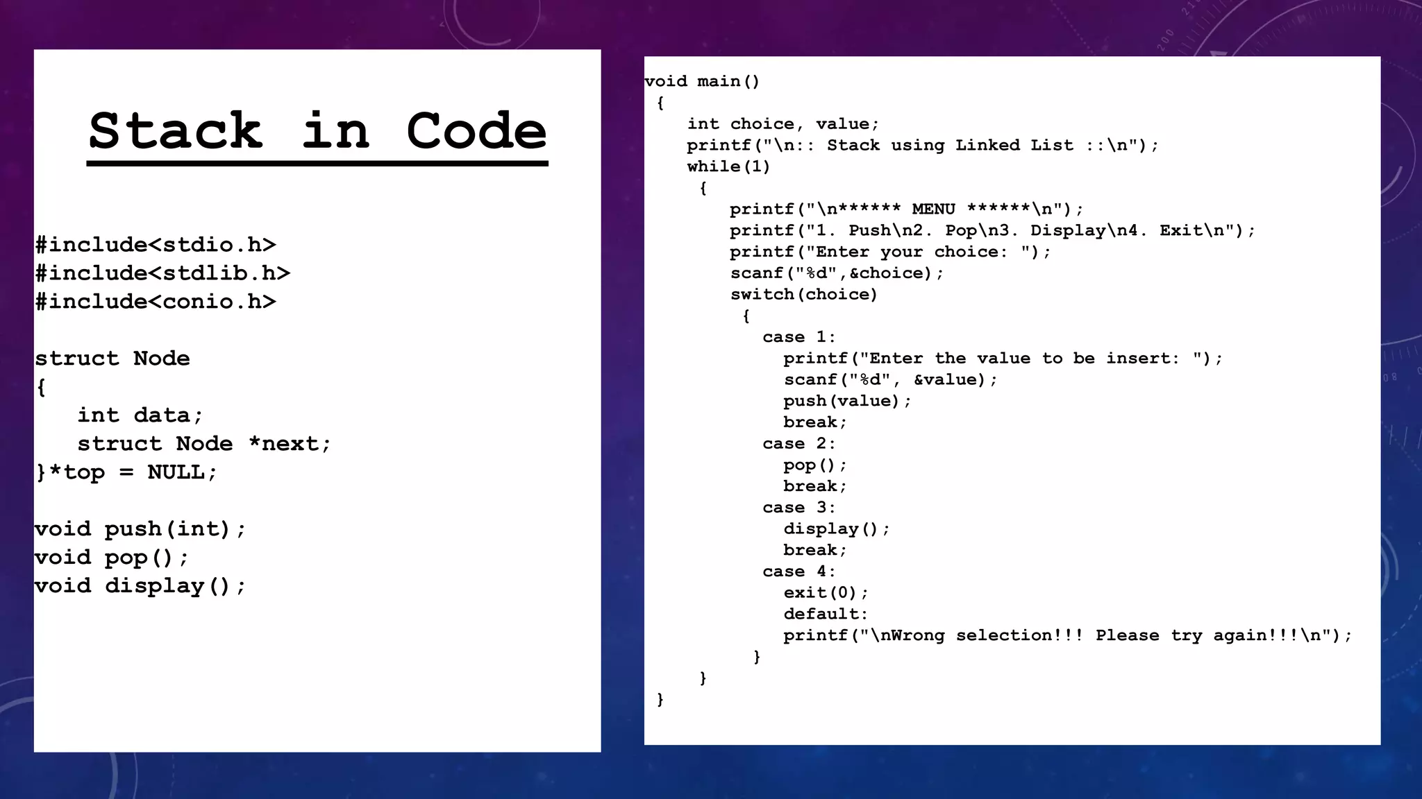 void main()
{
int choice, value;
printf("n:: Stack using Linked List ::n");
while(1)
{
printf("n****** MENU ******n");
printf("1. Pushn2. Popn3. Displayn4. Exitn");
printf("Enter your choice: ");
scanf("%d",&choice);
switch(choice)
{
case 1:
printf("Enter the value to be insert: ");
scanf("%d", &value);
push(value);
break;
case 2:
pop();
break;
case 3:
display();
break;
case 4:
exit(0);
default:
printf("nWrong selection!!! Please try again!!!n");
}
}
}
Stack in Code
#include<stdio.h>
#include<stdlib.h>
#include<conio.h>
struct Node
{
int data;
struct Node *next;
}*top = NULL;
void push(int);
void pop();
void display();
 