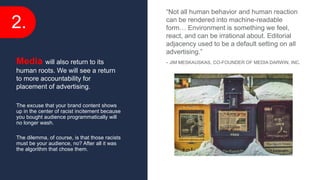 2.
The excuse that your brand content shows
up in the center of racist incitement because
you bought audience programmatically will
no longer wash.
The dilemma, of course, is that those racists
must be your audience, no? After all it was
the algorithm that chose them.
Media will also return to its
human roots. We will see a return
to more accountability for
placement of advertising.
“Not all human behavior and human reaction
can be rendered into machine-readable
form… Environment is something we feel,
react, and can be irrational about. Editorial
adjacency used to be a default setting on all
advertising.”
- JIM MESKAUSKAS, CO-FOUNDER OF MEDIA DARWIN, INC.
 