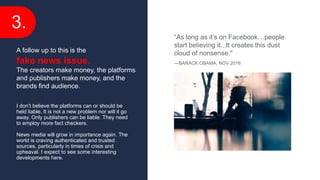 3.
I don’t believe the platforms can or should be
held liable. It is not a new problem nor will it go
away. Only publishers can be liable. They need
to employ more fact checkers.
News media will grow in importance again. The
world is craving authenticated and trusted
sources, particularly in times of crisis and
upheaval. I expect to see some interesting
developments here.
A follow up to this is the
fake news issue.
The creators make money, the platforms
and publishers make money, and the
brands find audience.
“As long as it’s on Facebook…people
start believing it...It creates this dust
cloud of nonsense."
—BARACK OBAMA, NOV 2016
 