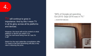 4.
However, the issue will not be content or what
platform or device you watch it on.
I see the real issue being how do I pay for
it all?
Watch for the next cable-like consolidation offer.
I’m ready to bet that advertising will play a key
role in reducing the price.
TV will continue to grow in
importance. And by this I mean TV
in all its glory across all its platforms
and devices.
“68% of Google ad spending
Oct 2015- Sept 2016 was in TV.”
—KANTAR MEDIA
 