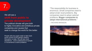 7.
People will once again seek to take back
some control of this planet’s destiny.
Disruption is stale. We will see more
dissidence…more coalescence of people
in movements to solve problems
We will see a
shift from public to
private development.
The political climate will give birth
to highly innovative and ambitious private
companies and causes that
seek to change the world for the better.
“The responsibility for business is
enormous. Small companies need to
adopt small, local problems. Big
companies need to adopt national
problems. Bigger companies to
adopt international problems.”
—RICHARD BRANSON
 