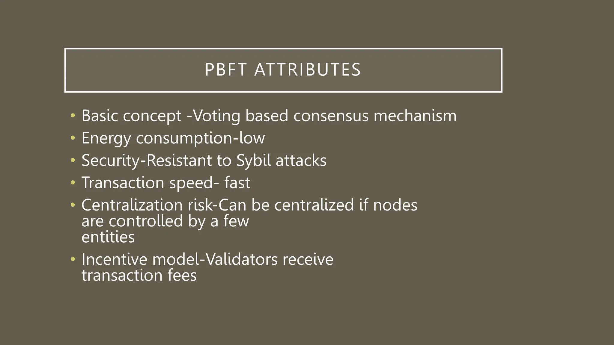 PBFT ATTRIBUTES
• Basic concept -Voting based consensus mechanism
• Energy consumption-low
• Security-Resistant to Sybil attacks
• Transaction speed- fast
• Centralization risk-Can be centralized if nodes
are controlled by a few
entities
• Incentive model-Validators receive
transaction fees
 