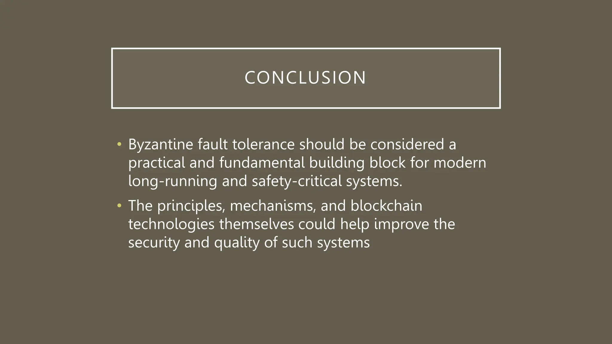CONCLUSION
• Byzantine fault tolerance should be considered a
practical and fundamental building block for modern
long-running and safety-critical systems.
• The principles, mechanisms, and blockchain
technologies themselves could help improve the
security and quality of such systems
 