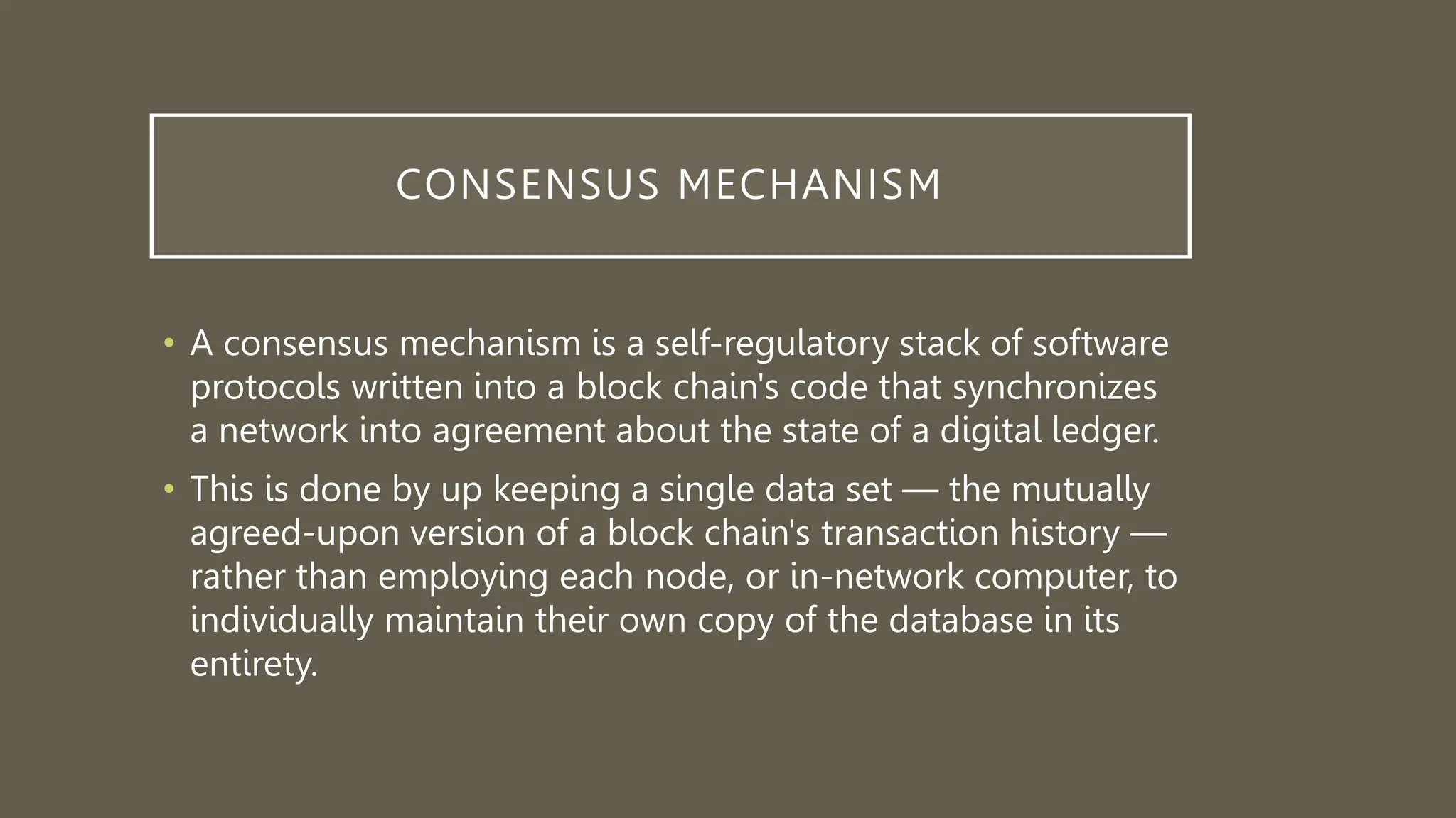 CONSENSUS MECHANISM
• A consensus mechanism is a self-regulatory stack of software
protocols written into a block chain's code that synchronizes
a network into agreement about the state of a digital ledger.
• This is done by up keeping a single data set — the mutually
agreed-upon version of a block chain's transaction history —
rather than employing each node, or in-network computer, to
individually maintain their own copy of the database in its
entirety.
 