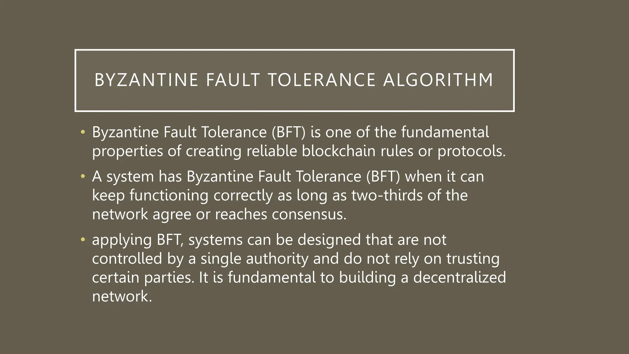 BYZANTINE FAULT TOLERANCE ALGORITHM
• Byzantine Fault Tolerance (BFT) is one of the fundamental
properties of creating reliable blockchain rules or protocols.
• A system has Byzantine Fault Tolerance (BFT) when it can
keep functioning correctly as long as two-thirds of the
network agree or reaches consensus.
• applying BFT, systems can be designed that are not
controlled by a single authority and do not rely on trusting
certain parties. It is fundamental to building a decentralized
network.
 