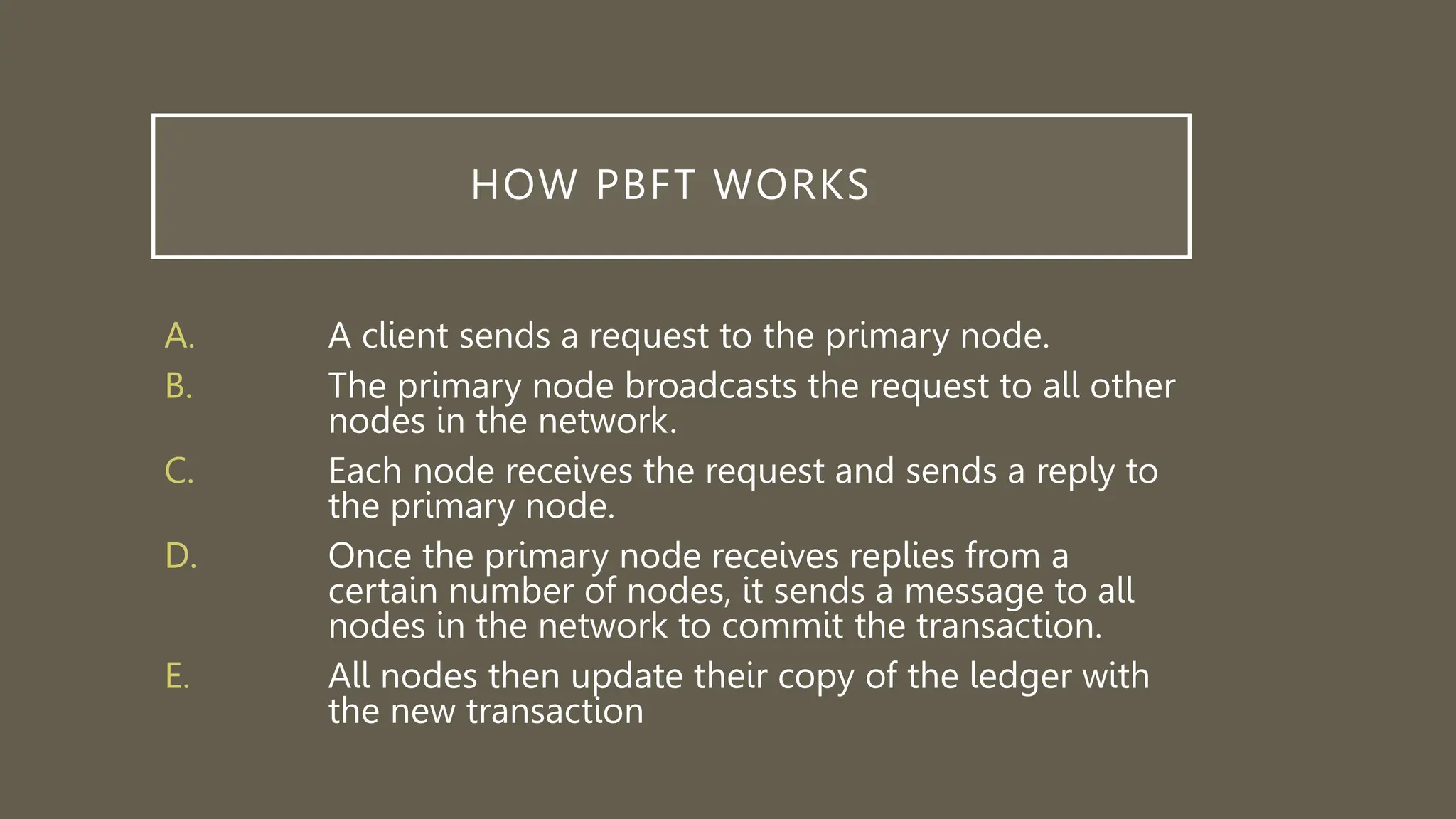 HOW PBFT WORKS
A. A client sends a request to the primary node.
B. The primary node broadcasts the request to all other
nodes in the network.
C. Each node receives the request and sends a reply to
the primary node.
D. Once the primary node receives replies from a
certain number of nodes, it sends a message to all
nodes in the network to commit the transaction.
E. All nodes then update their copy of the ledger with
the new transaction
 
