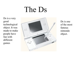 The Ds Ds is a very good technological object. It was made to make people have fun with different games Ds is one of the most famous nintendo object. 