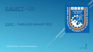  It’s one type of binary tree.
 The wasted NULL links in the binary tree storage representation can
be replaced by threads.
 A binary tree is threaded according to particular traversal order. e.g.:
Threads for the inorder traversals of tree are pointers to its higher
nodes, for this traversal order.
 If left link of node P is null, then this link is replaced by the address of
its predecessor.
 If right link of node P is null, then it is replaced by the address of its
successor
 Because the left or right link of a node can denote either structural
link or a thread, we must somehow be able to distinguish them.
 Method 1:- Represent thread a –ve address.
 Method 2:- To have a separate Boolean flag for each of left and
right pointers, node structure for this is given below,
What is Threaded Binary Tree?What is Threaded Binary Tree?
 