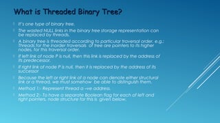 LPTR LTHREAD Data RTHREAD RPTR
Alternate node for threaded binary tree
•LTHREAD = true = Denotes leaf thread link
•LTHREAD = false = Denotes leaf structural link
•RTHREAD = true = Denotes right threaded link
•RTHREAD = false = Denotes right structural link
•Head node is simply another node which serves as the predecessor and successor
of first and last tree nodes. Tree is attached to the left branch of the head node
Head
 