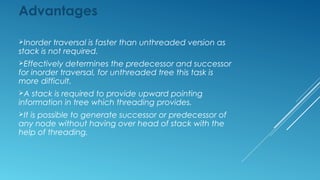 Disadvantages
Threaded trees are unable to share common
subtrees.
If –ve addressing is not permitted in programming
language, two additional fields are required.
Insertion into and deletion from threaded binary
tree are more time consuming because both thread
and structural link must be maintained.
 