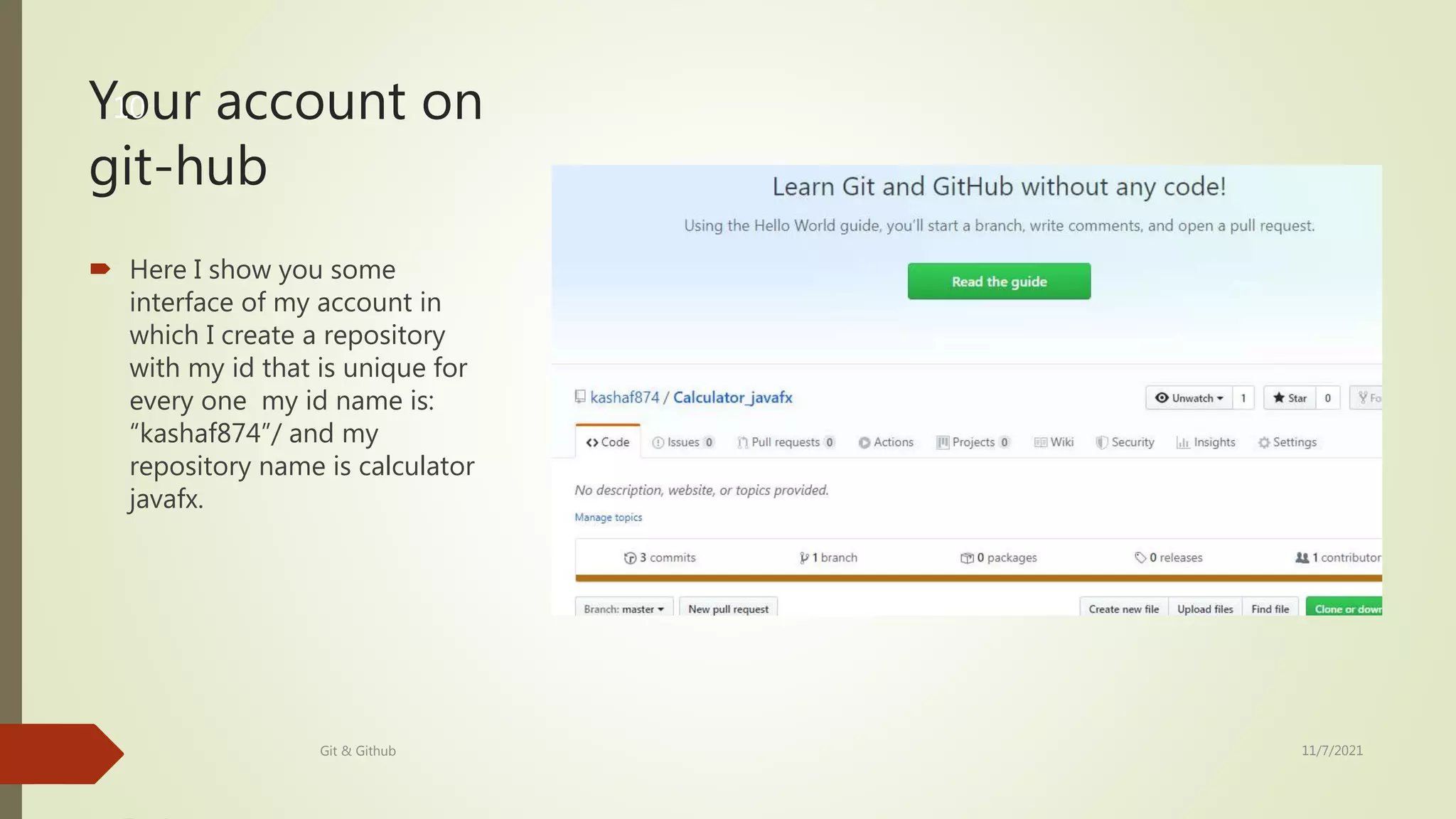 Your account on
git-hub
 Here I show you some
interface of my account in
which I create a repository
with my id that is unique for
every one my id name is:
“kashaf874”/ and my
repository name is calculator
javafx.
11/7/2021
Git & Github
10
 