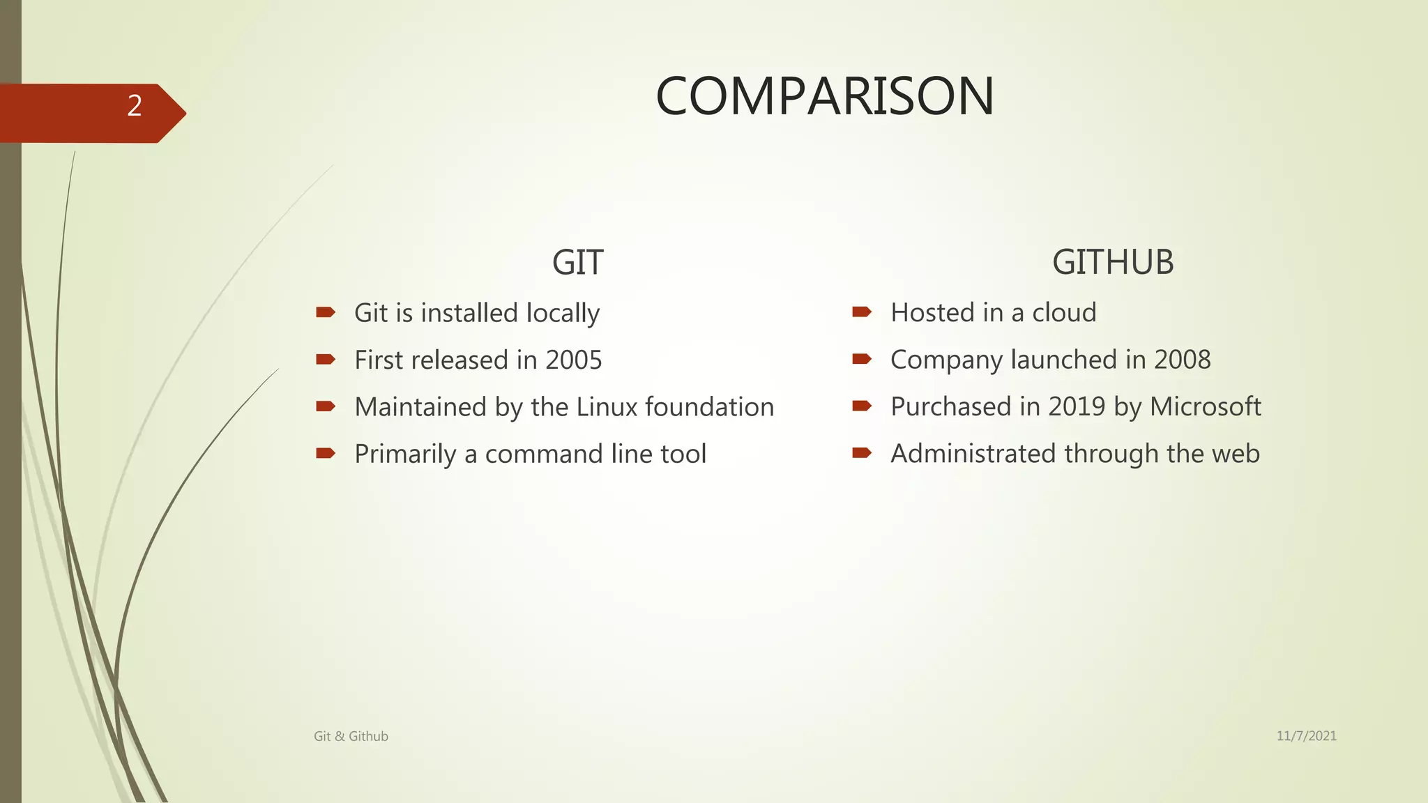 COMPARISON
GIT
 Git is installed locally
 First released in 2005
 Maintained by the Linux foundation
 Primarily a command line tool
GITHUB
 Hosted in a cloud
 Company launched in 2008
 Purchased in 2019 by Microsoft
 Administrated through the web
11/7/2021
Git & Github
2
 