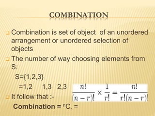 COMBINATION
 Combination is set of object of an unordered
arrangement or unordered selection of
objects
 The number of way choosing elements from
S:
S={1,2,3}
=1,2 1,3 2,3
 It follow that :-
Combination = nCr =
 