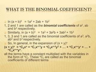 WHAT IS THE BINOMIAL COEFFICIENT?
 In (a + b)2 = 1a2 + 2ab + 1b2
1, 2 and 1 are called as the binomial coefficients of a2, ab
and b2 respectively.
 Similarly, in (a + b)3 = 1a3 + 3a2b + 3ab2 + 1b3
1, 3, 3 and 1 are called as the binomial coefficients of a3, a2b,
ab2 and b3 respectively.
 So, In general, in the expansion of (x + y)n
(x + y)n = nC0xn + nC1xn-1y + nC2xn-2y2 + … + nCrxn-ryr + … +
nCnxn-nyn.
all the terms have a constant multiplied with the variables in
the form of nCr. These nCr are called as the binomial
coefficients of different terms
 