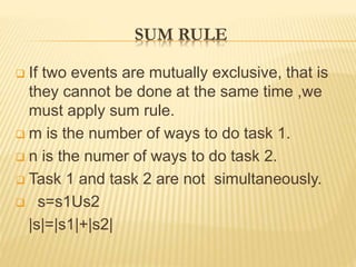 SUM RULE
 If two events are mutually exclusive, that is
they cannot be done at the same time ,we
must apply sum rule.
 m is the number of ways to do task 1.
 n is the numer of ways to do task 2.
 Task 1 and task 2 are not simultaneously.
 s=s1Us2
|s|=|s1|+|s2|
 