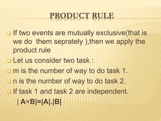 PRODUCT RULE
 If two events are mutually exclusive(that is
we do them seprately ),then we apply the
product rule
 Let us consider two task :
 m is the number of way to do task 1.
 n is the number of way to do task 2.
 If task 1 and task 2 are independent.
| A×B|=|A|.|B|
 