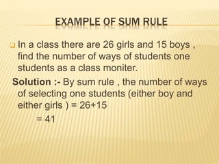 EXAMPLE OF SUM RULE
 In a class there are 26 girls and 15 boys ,
find the number of ways of students one
students as a class moniter.
Solution :- By sum rule , the number of ways
of selecting one students (either boy and
either girls ) = 26+15
= 41
 
