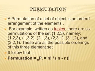 PERMUTATION
 A Permutation of a set of object is an orderd
arrengement of the elements .
 For example, written as tuples, there are six
permutations of the set {1,2,3}, namely:
(1,2,3), (1,3,2), (2,1,3), (2,3,1), (3,1,2), and
(3,2,1). These are all the possible orderings
of this three element set
 It follow that :-
 Permutation = nPr = n! / ( n - r )!
 
